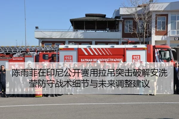 陈雨菲在印尼公开赛用拉吊突击破解安洗莹防守战术细节与未来调整建议