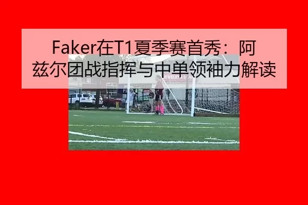Faker在T1夏季赛首秀：阿兹尔团战指挥与中单领袖力解读