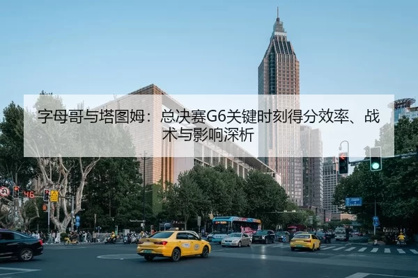 字母哥与塔图姆：总决赛G6关键时刻得分效率、战术与影响深析