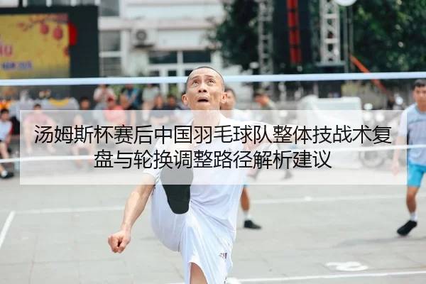 汤姆斯杯赛后中国羽毛球队整体技战术复盘与轮换调整路径解析建议