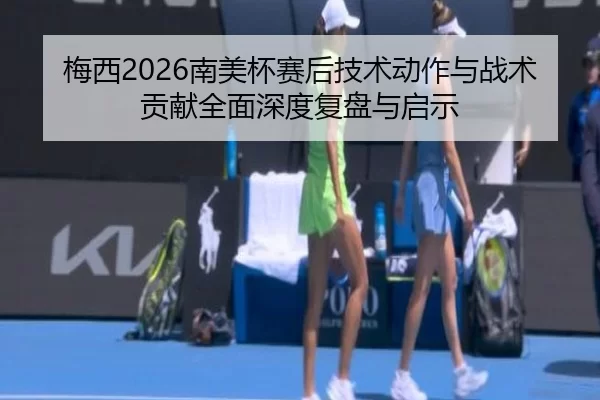 梅西2026南美杯赛后技术动作与战术贡献全面深度复盘与启示