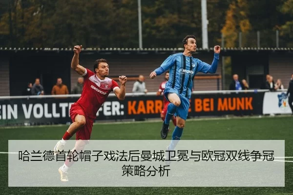 哈兰德首轮帽子戏法后曼城卫冕与欧冠双线争冠策略分析